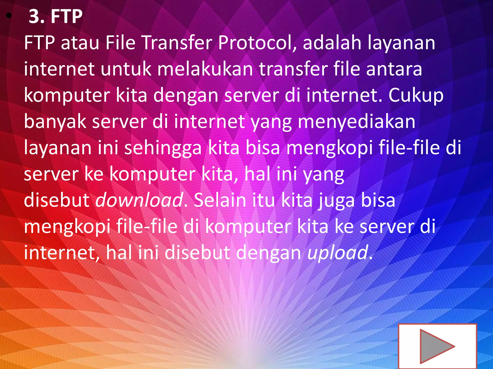 • 3. FTP
FTP atau File Transfer Protocol, adalah layanan
internet untuk melakukan transfer file antara
komputer kita dengan server di internet. Cukup
banyak server di internet yang menyediakan
layanan ini sehingga kita bisa mengkopi file-file di
server ke komputer kita, hal ini yang
disebut download. Selain itu kita juga bisa
mengkopi file-file di komputer kita ke server di
internet, hal ini disebut dengan upload.
 