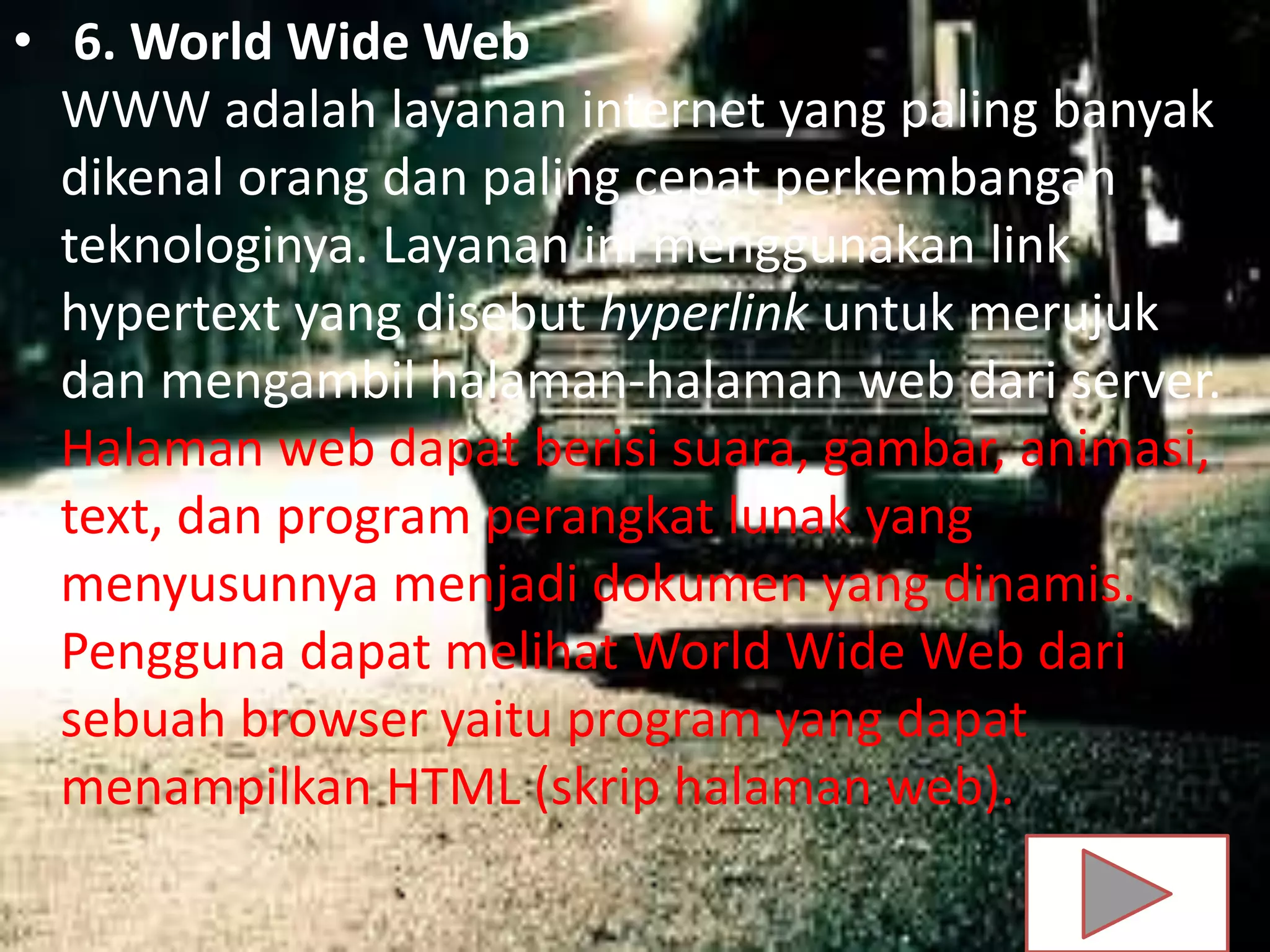 • 6. World Wide Web
WWW adalah layanan internet yang paling banyak
dikenal orang dan paling cepat perkembangan
teknologinya. Layanan ini menggunakan link
hypertext yang disebut hyperlink untuk merujuk
dan mengambil halaman-halaman web dari server.
Halaman web dapat berisi suara, gambar, animasi,
text, dan program perangkat lunak yang
menyusunnya menjadi dokumen yang dinamis.
Pengguna dapat melihat World Wide Web dari
sebuah browser yaitu program yang dapat
menampilkan HTML (skrip halaman web).
 