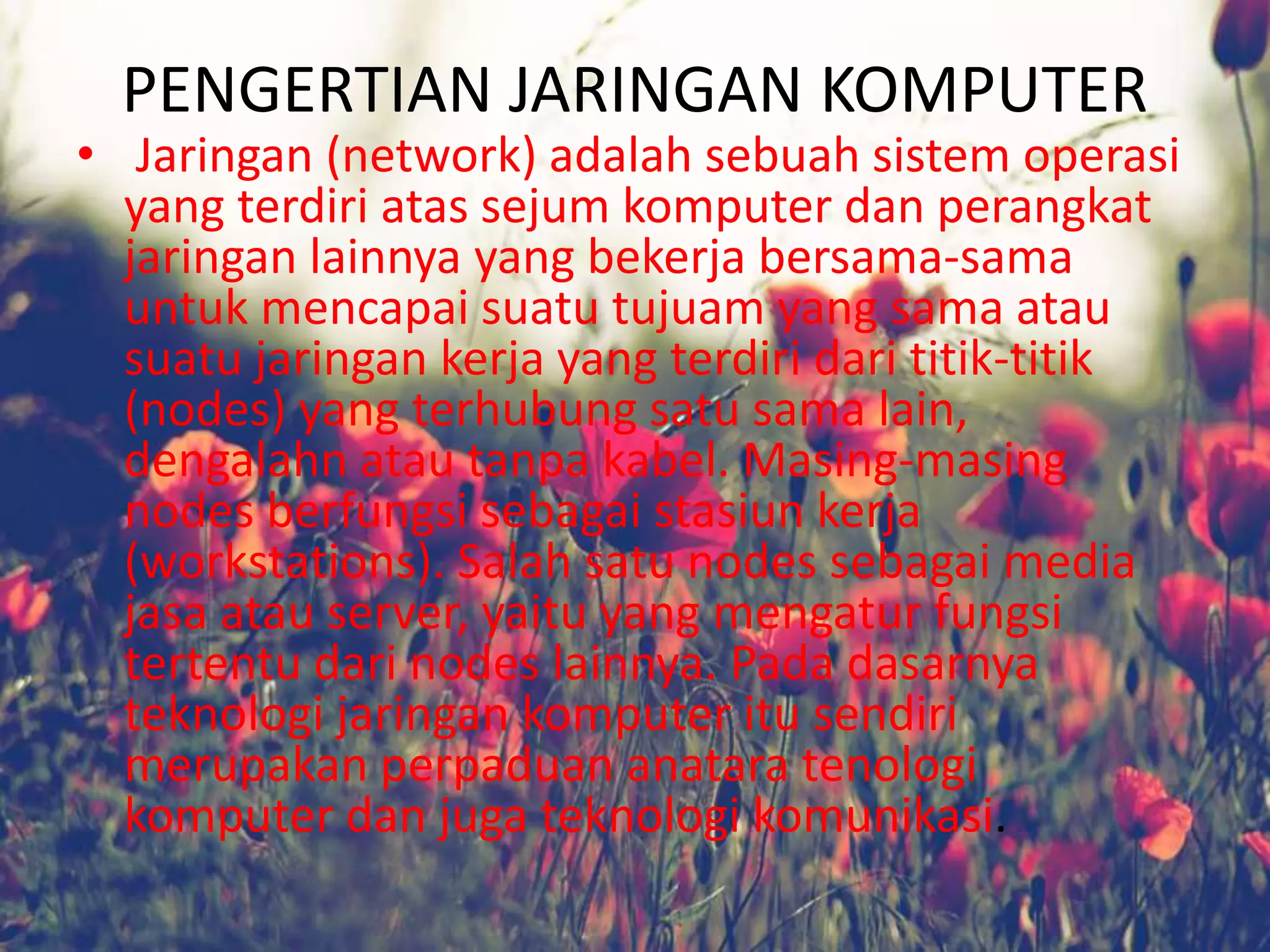 PENGERTIAN JARINGAN KOMPUTER
• Jaringan (network) adalah sebuah sistem operasi
yang terdiri atas sejum komputer dan perangkat
jaringan lainnya yang bekerja bersama-sama
untuk mencapai suatu tujuam yang sama atau
suatu jaringan kerja yang terdiri dari titik-titik
(nodes) yang terhubung satu sama lain,
dengalahn atau tanpa kabel. Masing-masing
nodes berfungsi sebagai stasiun kerja
(workstations). Salah satu nodes sebagai media
jasa atau server, yaitu yang mengatur fungsi
tertentu dari nodes lainnya. Pada dasarnya
teknologi jaringan komputer itu sendiri
merupakan perpaduan anatara tenologi
komputer dan juga teknologi komunikasi.
 