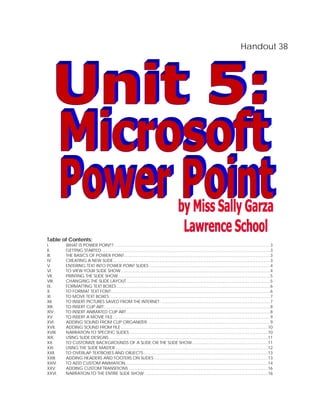 Handout 38




Table of Contents:
I.       WHAT IS POWER POINT? .......................................................................................................................................... 3
II.      GETTING STARTED ..................................................................................................................................................... 3
III.     THE BASICS OF POWER POINT ................................................................................................................................. 3
IV.      CREATING A NEW SLIDE........................................................................................................................................... 3
V.       ENTERING TEXT INTO POWER POINT SLIDES ........................................................................................................... 4
VI.      TO VIEW YOUR SLIDE SHOW .................................................................................................................................... 4
VII.     PRINTING THE SLIDE SHOW ...................................................................................................................................... 5
VIII.    CHANGING THE SLIDE LAYOUT ............................................................................................................................... 5
IX.      FORMATTING TEXT BOXES ........................................................................................................................................ 6
X.       TO FORMAT TEXT FONT:............................................................................................................................................ 6
XI.      TO MOVE TEXT BOXES: ............................................................................................................................................. 7
XII.     TO INSERT PICTURES SAVED FROM THE INTERNET: ................................................................................................ 7
XIII.    TO INSERT CLIP ART ................................................................................................................................................... 8
XIV.     TO INSERT ANIMATED CLIP ART ............................................................................................................................... 8
XV.      TO INSERT A MOVIE FILE ........................................................................................................................................... 9
XVI.     ADDING SOUND FROM CLIP ORGANIZER............................................................................................................. 9
XVII.    ADDING SOUND FROM FILE .................................................................................................................................. 10
XVIII.   NARRATION TO SPECIFIC SLIDES: .......................................................................................................................... 10
XIX.     USING SLIDE DESIGNS............................................................................................................................................. 11
XX.      TO CUSTOMIZE BACKGROUNDS OF A SLIDE OR THE SLIDE SHOW ................................................................... 11
XXI.     USING THE SLIDE MASTER ....................................................................................................................................... 12
XXII.    TO OVERLAP TEXTBOXES AND OBJECTS .............................................................................................................. 13
XXIII.   ADDING HEADERS AND FOOTERS ON SLIDES ..................................................................................................... 13
XXIV.    TO ADD CUSTOM ANIMATION .............................................................................................................................. 14
XXV.     ADDING CUSTOM TRANSITIONS ........................................................................................................................... 16
XXVI.    NARRATION TO THE ENTIRE SLIDE SHOW: ............................................................................................................ 16
 