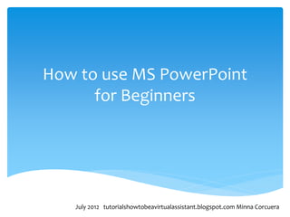 How to use MS PowerPoint
      for Beginners




   July 2012 tutorialshowtobeavirtualassistant.blogspot.com Minna Corcuera
 