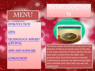 INTRODUCTIO
N
INTRODUCTION
Qibla
TECHNOLOGY APPLIED
(GPS PDA)
APPS AND SOFWARE
CONCLUSION
MENU
The Quran states that Muslim must pray in the
direction of Mecca at certain time of the day.
In the early centuries of Islam, Muslim did not
have tools to determine the Qibla with
precision.Only from third century onwards
mathematical solutions for determining Qibla
were available even then their use was not
widespread.
 