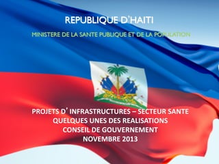 REPUBLIQUE D HAITI	

MINISTERE DE LA SANTE PUBLIQUE ET DE LA POPULATION	


PROJETS	
  D’INFRASTRUCTURES	
  –	
  SECTEUR	
  SANTE	
  
QUELQUES	
  UNES	
  DES	
  REALISATIONS	
  
CONSEIL	
  DE	
  GOUVERNEMENT	
  	
  
NOVEMBRE	
  2013	
  

 