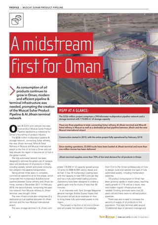 2 JUNE/JULY 2018 VOLUME 14 ISSUE NO.3
PROFILE l MUSCAT SUHAR PRODUCT PIPELINE
O
rpic & CLH’s joint venture two-way
multi-product Muscat Suhar Product
Pipeline represents a milestone for
Oman’s flourishing oil product industry.
The $336 million multiproduct pipeline &
storage network, connecting Suhar refinery,
the new Jifnain terminal, Mina Al Fahal
Refinery in Muscat and Muscat International
airport is the first of its kind in Oman and will
help elevate the region to become an oil hub in
the global market.
The fully automated network has been
designed to optimise the global cost of transpor-
tation and distribution of oil products in Oman,
including vessels, tankers and power consump-
tion utilised in the pipeline transportation.
Taking almost three years to complete,
commercial operations at its first phase, which
comprised the multiproduct & bidirectional
pipeline between Suhar refinery and Jifnain ter-
minal, started in December 2017. In February
2018, the second phase, comprising the pipe-
line network from Muscat refinery to Jifnain
terminal, was brought online.
The new infrastructure also comprises of a
dedicated jet fuel pipeline between Al Jifnain
terminal and the new Muscat International
airport.
The new storage terminal in Al Jifnain com-
prises 170,000 m3
of capacity spread across
12 tanks for M95 & M91 petrol, diesel and
jet fuel. It has 16 multiproduct loading bays
with the capacity to load 700 trucks per day
and has a fully automated loading process.
Operations have been designed to enable a
gate-to-gate time for trucks of less than 30
minutes.
In an interview with Tank Storage Magazine
general manager Andres Suarez hopes that
this project will act as an example on how
to bring these fully automated assets to the
region.
‘The project is the first of its kind in Oman
and will enable the transfer of knowledge
from CLH to the Omani professionals on how
to design, build and operate this type of fully
automated assets, including multiproduct
pipelines.
‘Oil product consumption in Oman has
been growing rapidly in recent years, reaching
yearly growth of 11% and as a result, new
and modern logistic infrastructure was
needed. Existing terminals were over 20
years old and there were no refined product
pipelines.
‘There was also a need to increase the
security of supply of oil products to the
population. This new terminal adds around
12 additional days of demand coverage and
As consumption of oil
products continues to
grow in Oman, modern
and efficient pipeline &
terminal infrastructure was
needed, prompting the creation
of the Muscat Suhar Product
Pipeline & Al Jifnain terminal
network
Amidstream
firstforOman
MSPP AT A GLANCE:
The $336 million project comprises a 290-kilometer multiproduct pipeline network and a
storage terminal with 170,000 m3
of storage capacity
There are three pipelines in total, connecting Suhar refinery, Al Jifnain terminal and Mina Al
Fahal refinery in Muscat as well as a dedicated jet fuel pipeline between Jifnain and the new
Muscat International airport
Construction started in 2015, with the entire project fully operational by February 2018
Since starting operations, 25,000 trucks have been loaded at Jifnain terminal and more than
one million tonnes has been delivered
Jifnain terminal supplies more than 70% of the total demand for oil products in Oman
01
 