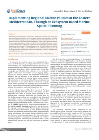 Journal of Aquaculture & Marine Biology
Implementing Regional Marine Policies at the Eastern
Mediterranean, Through an Ecosystem Based Marine
Spatial Planning
Volume 2 Issue 1 - 2015
Eleni Hatziyanni*
Environment and Spatial Planning, Greece
*Corresponding author: Eleni Hatziyanni, Director
of Environment and Spatial Planning, Region of Crete,
M Mousourou 15, 71201, Heraklion, Crete, Greece,
Tel: +30 2813410118; Fax: +30 2813 410150; Email:
Received: December 15, 2014 | Published: February 16,
2015
Mini Review
Introduction
As demands for maritime space have significantly been
increased the last decades, management of marine areas has
been turned out into complicated and sensitive procedures, by
involving different levels of authorities and various stakeholders,
including the public. Future uses of maritime space such as blue
energy, gas and oil exploration, extraction of raw materials,
together with permanent activities such as shipping, fishing,
aquaculture, tourism, indicate the involvement of economic
operators and the necessity of an integrated management
approach, succeeding to an effective marine spatial planning
[1]. Consultation of authorities, stakeholders and public during
the preparation of any plans, should result to an adequate
marine spatial planning and regarding the particularities of
marine regions, existing national policies and legislation, and by
securing the compliance with relative regulations [2].
At the Mediterranean, Malta Environment & Planning
Authority (MEPA), 2007 [3] report a few years ago, has
overviewed the state of marine spatial planning in the
Mediterranean countries, addressing the marine uses at
the Mediterranean, without yet a consistent and integrated
approach for maritime planning, namely because the focus had
primarily been mainly in controlling development on land. Since
Adriplan Project financed by the EU Commission (DG Mare),
and INTERREG Greece-Cyprus “Interregional cooperation for
the marine spatial planning development” aim to improve
the ongoing process to develop Marine Spatial Planning in
the Adriatic Ionian Macro region by using the best knowledge
available and evaluating potential conflicts and synergies among
marine and maritime uses focusing Northern/Southern Adriatic
Sea, Northern Ionian Sea and Aegean Sea. Up to date, there
hasn’t been neither prepared nor established any maritime
planning, despite the enhanced human activities in the Eastern
Mediterranean marine area and the utilization of maritime
space.
Blue Growth as the overarching objective of the maritime
dimension of Europe 2020 together with Maritime Strategy
address challenges and opportunities at the sea, focused on blue
energytogetherwithdevelopmentoftechnologiesforsustainable
seafood production. On the other hand, the South East Europe
2020 Strategy follows the objective of governance for growth,
including compliance with EU regulations whereas actions
related to maritime governance and services can contribute
to effective e public services including common standards
in fisheries, aquaculture and coastal zone management. The
latter is in respect to the objectives of the pillars of EU Strategy
of Adriatic Ionian Macro region (endorsed by EU leaders on
24/10/2014), applied to an important surface marine area at
the Eastern Mediterranean, concerning eight countries (4 EU
countries: Croatia, Greece, Italy, Slovenia, 3 candidates countries:
Albania, Montenegro, Serbia and 1 potential candidate country:
Bosnia and Herzegovina).
The commitments to the 2014/89/EU Directive of the
European Parliament and of the Council, and the Integrated
Maritime Policy of the Union applied to marine waters of
the EU Member States, establish a definite framework for
the implementation of maritime spatial planning. Land-sea
interactions have been taken into account, together with
the economic and social aspects, by requiring an ecosystem
approach, for the congruous coexistence of activities and
maritime uses, through environmental aspect for sustainable
development.
The increasing maritime traffic congestion at the
Mediterranean and the cross-road located marine area, the fast
growing factor of tourism in the islands, but also the increased
human use of the marine and coastal space are combined with
a cultural and natural heritage and biodiversity, in respect to
the extremely oligotrophic marine environment of the eastern
basin, indicate a marine ecosystem-based management, as
a new generation of multi sectoral spatial planning tool, for
Submit Manuscript | http://medcraveonline.com J Aquac Mar Biol 2015, 2(1): 00015
Abstract
Future uses of maritime space at the Eastern Mediterranean such as blue energy, gas
and oil exploration, extraction of raw materials, together with permanent activities
such as maritime shipping, fishing, aquaculture, tourism, indicate the involvement of
different levels of authorities, various stakeholders, public and economic operators
for an integrated management approach. Up to date, there hasn’t been any marine
planning implemented at the area, despite the enhanced human activities and the
utilization of maritime space. The commitments to the 2014/89/EU Directive and the
Integrated Maritime Policy, establish a definite framework for the implementation of
an ecosystem-based management marine spatial planning, specifying more efficient
regional marine policies.
Keywords: Marine Spatial Planning; Mediterranean; Regional Marine Policies
 