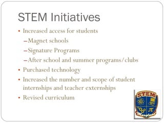 STEM Initiatives Increased access for students Magnet schools Signature Programs After school and summer programs/clubs Purchased technology Increased the number and scope of student internships and teacher externships Revised curriculum 