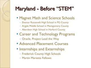 Maryland - Before “STEM”  Magnet Math and Science Schools Eleanor Roosevelt High School in PG County Argyle Middle School in Montgomery County Aberdeen High School in Harford County Career and Technology Programs Oracle, Project Lead the Way Advanced Placement Courses Internships and Externships Frederick County High Schools Martin Marietta Fellows 
