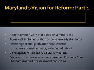 Revise the Maryland State Curriculum PreK – 12, assessments and accountability system based on the Common Core Standards to assure that all graduates are college and career ready. Adopt Common Core Standards by Summer 2010 Agree with higher education on college-ready standards Revise high school graduation requirements  4 years of mathematics, including Algebra II Develop interdisciplinary STEM curriculum Begin work on new assessments based on Common Core Standards (as part of assessment consortia) 
