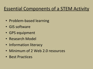 Essential Components of a STEM Activity Problem-based learning GIS software GPS equipment Research Model Information literacy Minimum of 2 Web 2.0 resources Best Practices 