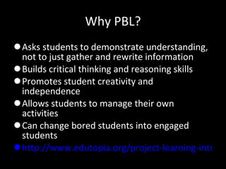 Why PBL? Asks students to demonstrate understanding, not to just gather and rewrite information Builds critical thinking and reasoning skills Promotes student creativity and independence Allows students to manage their own activities Can change bored students into engaged students http://www.edutopia.org/project-learning-introduction-video   