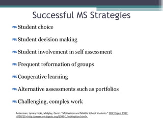 Successful MS Strategies Student choice Student decision making Student involvement in self assessment Frequent reformation of groups Cooperative learning Alternative assessments such as portfolios Challenging, complex work Anderman, Lynley Hicks, Midgley, Carol . "Motivation and Middle School Students."  ERIC Digest 1997.  6/30/10 <http://www.ericdigests.org/1999-1/motivation.html>. 