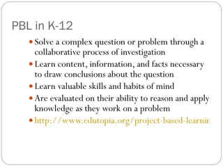 PBL in K-12 Solve a complex question or problem through a collaborative process of investigation Learn content, information, and facts necessary to draw conclusions about the question Learn valuable skills and habits of mind Are evaluated on their ability to reason and apply knowledge as they work on a problem http://www.edutopia.org/project-based-learning-overview 