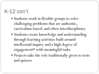 K-12 con’t Students work in flexible groups to solve challenging problems that are authentic, curriculum-based, and often interdisciplinary Students create knowledge and understanding through learning activities built around intellectual inquiry and a high degree of engagement* with meaningful tasks Projects take the role traditionally given to tests and quizzes 