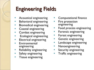 Engineering Fields Acoustical engineering  Behavioral engineering  Biomedical engineering Coastal engineering  Combat engineering  Ecological engineering  Electrical engineering  Environmental engineering  Reliability engineering  Safety engineering  Tissue engineering  Computational finance  Fire protection engineering  Food process engineering  Forensic engineering  Forest engineering  Genetic engineering  Landscape engineering  Nanoengineering  Security engineering  Traffic engineering  