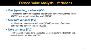 9
• Cost (spending) variance (CV)
• – difference between budgeted cost of work performed (earned value)
(BCWP) and actual cost of that work (ACWP)
• Schedule variance (SV)
• – difference between earned value (BCWP) and cost of work we
scheduled to perform to date (BCWS)
• Time variance (TV)
• –difference between time scheduled for work performed (STWP) and
actual time to perform it (ATWP)
Earned Value Analysis - Variances
 