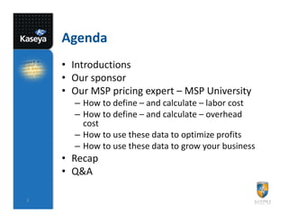 Agenda
    • Introductions
    • Our sponsor
    • Our MSP pricing expert – MSP University
      – How to define – and calculate – labor cost
      – How to define – and calculate – overhead
        cost
      – How to use these data to optimize profits
      – How to use these data to grow your business
    • Recap
    • Q&A

2
 