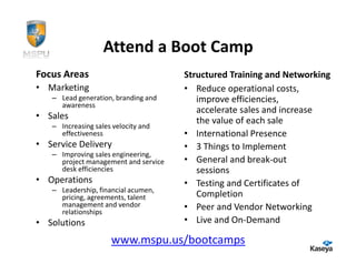 Attend a Boot Camp
Focus Areas                           Structured Training and Networking
• Marketing                           • Reduce operational costs,
   – Lead generation, branding and       improve efficiencies,
     awareness
                                         accelerate sales and increase
• Sales                                  the value of each sale
   – Increasing sales velocity and
     effectiveness                    • International Presence
• Service Delivery                    • 3 Things to Implement
   – Improving sales engineering,
     project management and service   • General and break-out
     desk efficiencies                   sessions
• Operations                          • Testing and Certificates of
   – Leadership, financial acumen,
     pricing, agreements, talent         Completion
     management and vendor            • Peer and Vendor Networking
     relationships
• Solutions                           • Live and On-Demand

                     www.mspu.us/bootcamps
 