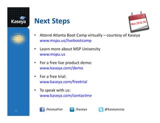 Next Steps
     • Attend Atlanta Boot Camp virtually – courtesy of Kaseya
       www.mspu.us/livebootcamp
     • Learn more about MSP University
       www.mspu.us
     • For a free live product demo:
       www.kaseya.com/demo
     • For a free trial:
       www.kaseya.com/freetrial
     • To speak with us:
       www.kaseya.com/contactme


25
           /KaseyaFan      /kaseya        @kaseyacorp
 