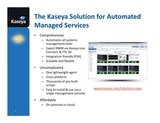 The Kaseya Solution for Automated
    Managed Services
    •   Comprehensive
         – Automates all systems
           management tasks
         – Expert RMM via Kaseya Live
           Connect & ITIL SD
         – Integration friendly (PSA)
         – Scalable and flexible
    •   Uncomplicated
         – One lightweight agent
         – Cross platform
         – Thousands of pre-built
           scripts
         – Easy to install & use via a   www.kaseya.com/solutions.aspx
           single management console
    •   Affordable
         – On-premise or cloud
6
 