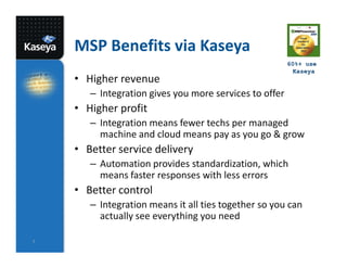 MSP Benefits via Kaseya
                                                        60%+ use
                                                          Kaseya
    • Higher revenue
       – Integration gives you more services to offer
    • Higher profit
       – Integration means fewer techs per managed
         machine and cloud means pay as you go & grow
    • Better service delivery
       – Automation provides standardization, which
         means faster responses with less errors
    • Better control
       – Integration means it all ties together so you can
         actually see everything you need

7
 