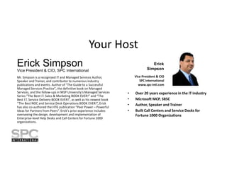 Your Host
Erick Simpson

Erick
Simpson

Vice President & CIO, SPC International
Mr. Simpson is a recognized IT and Managed Services Author,
Speaker and Trainer, and contributor to numerous industry
publications and events. Author of "The Guide to a Successful
Managed Services Practice", the definitive book on Managed
Services, and the follow-ups in MSP University’s Managed Services
Series “The Best I.T. Sales & Marketing BOOK EVER!” and “The
Best I.T. Service Delivery BOOK EVER!”, as well as his newest book
“The Best NOC and Service Desk Operations BOOK EVER!”, Erick
has also co-authored the HTG publication “Peer Power – Powerful
Ideas for Partners from Peers”. Erick's prior experience includes
overseeing the design, development and implementation of
Enterprise-level Help Desks and Call Centers for Fortune 1000
organizations.

Vice President & CIO
SPC International
www.spc-intl.com

•
•
•
•

Over 20 years experience in the IT industry
Microsoft MCP, SBSC
Author, Speaker and Trainer
Built Call Centers and Service Desks for
Fortune 1000 Organizations

 