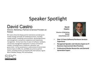 Speaker Spotlight
David Castro

David
Castro

Director, Marketing | Partners & Service Providers at
Kaseya
Mr. Castro drives the Kaseya partner and service provider go-tomarket strategy and leads all marketing functions, including
market analysis, marketing communications, demand generation
and management, and partner enablement and relationship
management. He has more than 15 years of software, hardware,
and services management experience in various commercial
markets, including finance, healthcare, education, and
government. He has presented on a wide variety of channel best
practice topics to VARs, SIs, and MSPs at numerous partner
events, including sessions at CompTIA, SPC International, Ingram
Micro, Marketo, Kaseya, HTG and Autotask.

Director of Marketing
Kaseya
www.Kaseya.com

•
•
•

Over 15 Years Software/Hardware Services
Experience
Recognized Speaker and Industry Expert on IT
Business Improvement Best Practices
Professional Market Researcher and Demand
Generation Expert

 