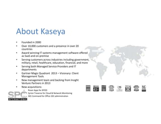 About Kaseya
•
•
•
•
•
•
•
•

Founded in 2000
Over 10,000 customers and a presence in over 20
countries
Award-winning IT systems management software offered
as SaaS and on-premise
Serving customers across industries including government,
military, retail, healthcare, education, financial, and more
Serving both Managed Service Providers and IT
departments
Gartner Magic Quadrant 2013 – Visionary: Client
Management Tools
New management team and backing from Insight
Venture Partners in 2013
New acquisitions:
–
–
–

Rover Apps for BYOD
Zyrion Traverse for Cloud & Network Monitoring
365 Command for Office 365 administration

 