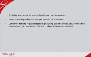 • Providing warehouse for storage (additional costs as payable).
• Inventory of dispatches and entry of items to be maintained.
• Courier of items to requisite locations (including customs-duties, etc.) provided on
a need-basis (cost at actuals). Client to confirm the required locations.
 