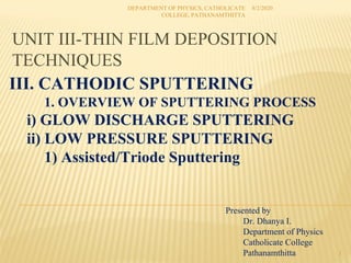 UNIT III-THIN FILM DEPOSITION
TECHNIQUES
8/2/2020
DEPARTMENT OF PHYSICS, CATHOLICATE
COLLEGE, PATHANAMTHITTA
1
Presented by
Dr. Dhanya I.
Department of Physics
Catholicate College
Pathanamthitta
III. CATHODIC SPUTTERING
1. OVERVIEW OF SPUTTERING PROCESS
i) GLOW DISCHARGE SPUTTERING
ii) LOW PRESSURE SPUTTERING
1) Assisted/Triode Sputtering
 