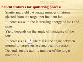 Sputtering yield : Average number of atoms
ejected from the target per incident ion
It increases with the increasing energy of ions and
mass
Yield depends on the angle of incidence of the
ions
It increases as where θ is the angle between
normal to target surface and beam direction
Depends on the atomic number of the target
materials
8/2/2020
DEPARTMENT OF PHYSICS,
CATHOLICATE COLLEGE,
PATHANAMTHITTA
3
Salient features for sputtering process
 