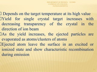 8/2/2020
DEPARTMENT OF PHYSICS,
CATHOLICATE COLLEGE,
PATHANAMTHITTA
4
Depends on the target temperature at its high value
Yield for single crystal target increases with
decreasing transparency of the crystal in the
direction of ion beam
As the yield increases, the ejected particles are
evaporated as atoms/clusters of atoms
Ejected atom leave the surface in an excited or
ionized state and show characteristic recombination
during emission
 