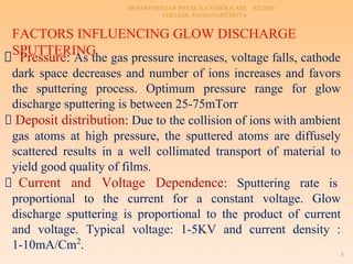 8/2/2020
DEPARTMENT OF PHYSICS, CATHOLICATE
COLLEGE, PATHANAMTHITTA
8
FACTORS INFLUENCING GLOW DISCHARGE
SPUTTERING
Pressure: As the gas pressure increases, voltage falls, cathode
dark space decreases and number of ions increases and favors
the sputtering process. Optimum pressure range for glow
discharge sputtering is between 25-75mTorr
Deposit distribution: Due to the collision of ions with ambient
gas atoms at high pressure, the sputtered atoms are diffusely
scattered results in a well collimated transport of material to
yield good quality of films.
Current and Voltage Dependence: Sputtering rate is
proportional to the current for a constant voltage. Glow
discharge sputtering is proportional to the product of current
and voltage. Typical voltage: 1-5KV and current density :
1-10mA/Cm2
.
 
