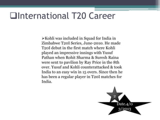 International T20 Career

       Kohli was included in Squad for India in
       Zimbabwe T20I Series, June-2010. He made
       T20I debut in the first match where Kohli
       played an impressive innings with Yusuf
       Pathan when Rohit Sharma & Suresh Raina
       were sent to pavilion by Ray Price in the 8th
       over. Yusuf and Kohli counterattacked & took
       India to an easy win in 15 overs. Since then he
       has been a regular player in T20I matches for
       India.


                                                2
                                                    Date.4/0
                                                     3/2013
 