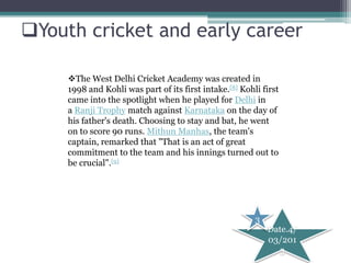 Youth cricket and early career

     The West Delhi Cricket Academy was created in
     1998 and Kohli was part of its first intake.[8] Kohli first
     came into the spotlight when he played for Delhi in
     a Ranji Trophy match against Karnataka on the day of
     his father's death. Choosing to stay and bat, he went
     on to score 90 runs. Mithun Manhas, the team's
     captain, remarked that "That is an act of great
     commitment to the team and his innings turned out to
     be crucial".[9]




                                                         3
                                                             Date.4/
                                                             03/201
                                                               3
 