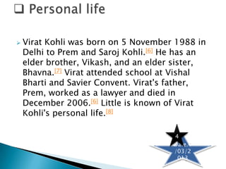    Virat Kohli was born on 5 November 1988 in
    Delhi to Prem and Saroj Kohli.[6] He has an
    elder brother, Vikash, and an elder sister,
    Bhavna.[7] Virat attended school at Vishal
    Bharti and Savier Convent. Virat's father,
    Prem, worked as a lawyer and died in
    December 2006.[6] Little is known of Virat
    Kohli's personal life.[8]

                                       4
                                       Date.4
                                       /03/2
                                        013
 