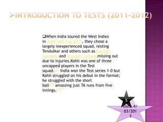 When India toured the West Indies
in June and July 2011, they chose a
largely inexperienced squad, resting
Tendulkar and others such as Gautam
Gambhir and Virender Sehwagmissing out
due to injuries.Kohli was one of three
uncapped players in the Test
squad.[25] India won the Test series 1–0 but
Kohli struggled on his debut in the format;
he struggled with the short
ball[26] amassing just 76 runs from five
innings.[27]

                                                5
                                               Date.4/
                                               03/201
                                                  3
 