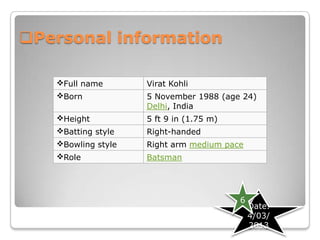 Personal information

   Full name       Virat Kohli
   Born            5 November 1988 (age 24)
                    Delhi, India
   Height          5 ft 9 in (1.75 m)
   Batting style   Right-handed
   Bowling style   Right arm medium pace
   Role            Batsman




                                         6
                                             Date.
                                             4/03/
                                             2013
 