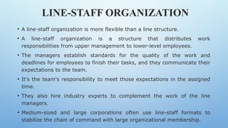 LINE-STAFF ORGANIZATION
• A line-staff organization is more flexible than a line structure.
• A line-staff organization is a structure that distributes work
responsibilities from upper management to lower-level employees.
• The managers establish standards for the quality of the work and
deadlines for employees to finish their tasks, and they communicate their
expectations to the team.
• It's the team's responsibility to meet those expectations in the assigned
time.
• They also hire industry experts to complement the work of the line
managers.
• Medium-sized and large corporations often use line-staff formats to
stabilize the chain of command with large organizational membership.
 