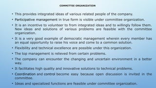 COMMITTEE ORGANIZATION
• This provides integrated ideas of various related people of the company.
• Participative management in true form is visible under committee organization.
• It is an incentive to volunteer to from integrated ideas and to willingly follow them.
New ideas and solutions of various problems are feasible with the committee
organization.
• It is a very good example of democratic management wherein every member has
an equal opportunity to raise his voice and come to a common solution.
• Flexibility and technical excellence are possible under this organization.
• The top management is relieved from certain problems.
• The company can encounter the changing and uncertain environment in a better
way.
• It facilitates high quality and innovative solutions to technical problems.
• Coordination and control become easy because open discussion is invited in the
committee.
• Ideas and specialized functions are feasible under committee organization.
 