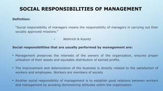 SOCIAL RESPONSIBILITIES OF MANAGEMENT
Definition:
“Social responsibility of managers means the responsibility of managers in carrying out their
socially approved missions.”
- Weihrich & Koontz
Social responsibilities that are usually performed by management are:
• Management preserves the interests of the owners of the organization, ensures proper
utilization of their assets and equitable distribution of earned profits.
• The improvement and deterioration of the business is directly related to the satisfaction of
workers and employees. Workers are members of society
• Another social responsibility of management is to establish good relations between workers
and management by avoiding domineering attitudes within the organization.
 