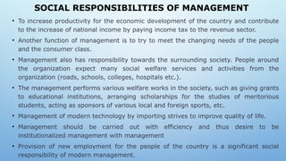 SOCIAL RESPONSIBILITIES OF MANAGEMENT
• To increase productivity for the economic development of the country and contribute
to the increase of national income by paying income tax to the revenue sector.
• Another function of management is to try to meet the changing needs of the people
and the consumer class.
• Management also has responsibility towards the surrounding society. People around
the organization expect many social welfare services and activities from the
organization (roads, schools, colleges, hospitals etc.).
• The management performs various welfare works in the society, such as giving grants
to educational institutions, arranging scholarships for the studies of meritorious
students, acting as sponsors of various local and foreign sports, etc.
• Management of modern technology by importing strives to improve quality of life.
• Management should be carried out with efficiency and thus desire to be
institutionalized management with management
• Provision of new employment for the people of the country is a significant social
responsibility of modern management.
 