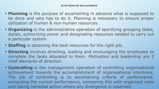 FUNCTIONS OF MANAGEMENT
• Planning is the purpose of ascertaining in advance what is supposed to
be done and who has to do it. Planning is necessary to ensure proper
utilization of human & non-human resources.
• Organizing is the administrative operation of specifying grouping tasks,
duties, authorizing power and designating resources needed to carry out
a particular system
• Staffing is obtaining the best resources for the right job.
• Directing involves directing, leading and encouraging the employees to
complete the tasks allocated to them. Motivation and leadership are 2
chief elements of direction.
• Controlling is the management operation of controlling organisational
achievement towards the accomplishment of organisational intentions.
The job of controlling is to ascertaining criteria of performance,
computing the current performance, comparing this with organized rules
and taking remedial action where any divergence is observed.
 