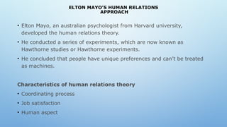 ELTON MAYO’S HUMAN RELATIONS
APPROACH
• Elton Mayo, an australian psychologist from Harvard university,
developed the human relations theory.
• He conducted a series of experiments, which are now known as
Hawthorne studies or Hawthorne experiments.
• He concluded that people have unique preferences and can’t be treated
as machines.
Characteristics of human relations theory
• Coordinating process
• Job satisfaction
• Human aspect
 