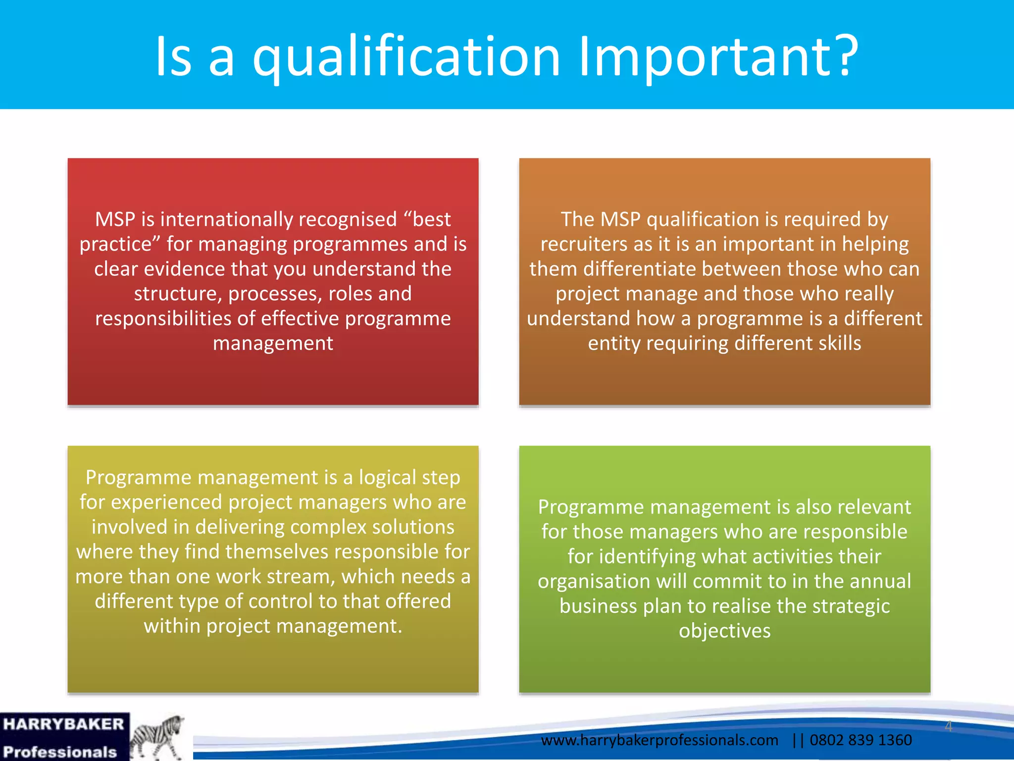 www.harrybakerprofessionals.com | 0802 839 1360
17/03/2014 4
www.harrybakerprofessionals.com || 0802 839 1360
Is a qualification Important?
MSP is internationally recognised “best
practice” for managing programmes and is
clear evidence that you understand the
structure, processes, roles and
responsibilities of effective programme
management
The MSP qualification is required by
recruiters as it is an important in helping
them differentiate between those who can
project manage and those who really
understand how a programme is a different
entity requiring different skills
Programme management is a logical step
for experienced project managers who are
involved in delivering complex solutions
where they find themselves responsible for
more than one work stream, which needs a
different type of control to that offered
within project management.
Programme management is also relevant
for those managers who are responsible
for identifying what activities their
organisation will commit to in the annual
business plan to realise the strategic
objectives
 