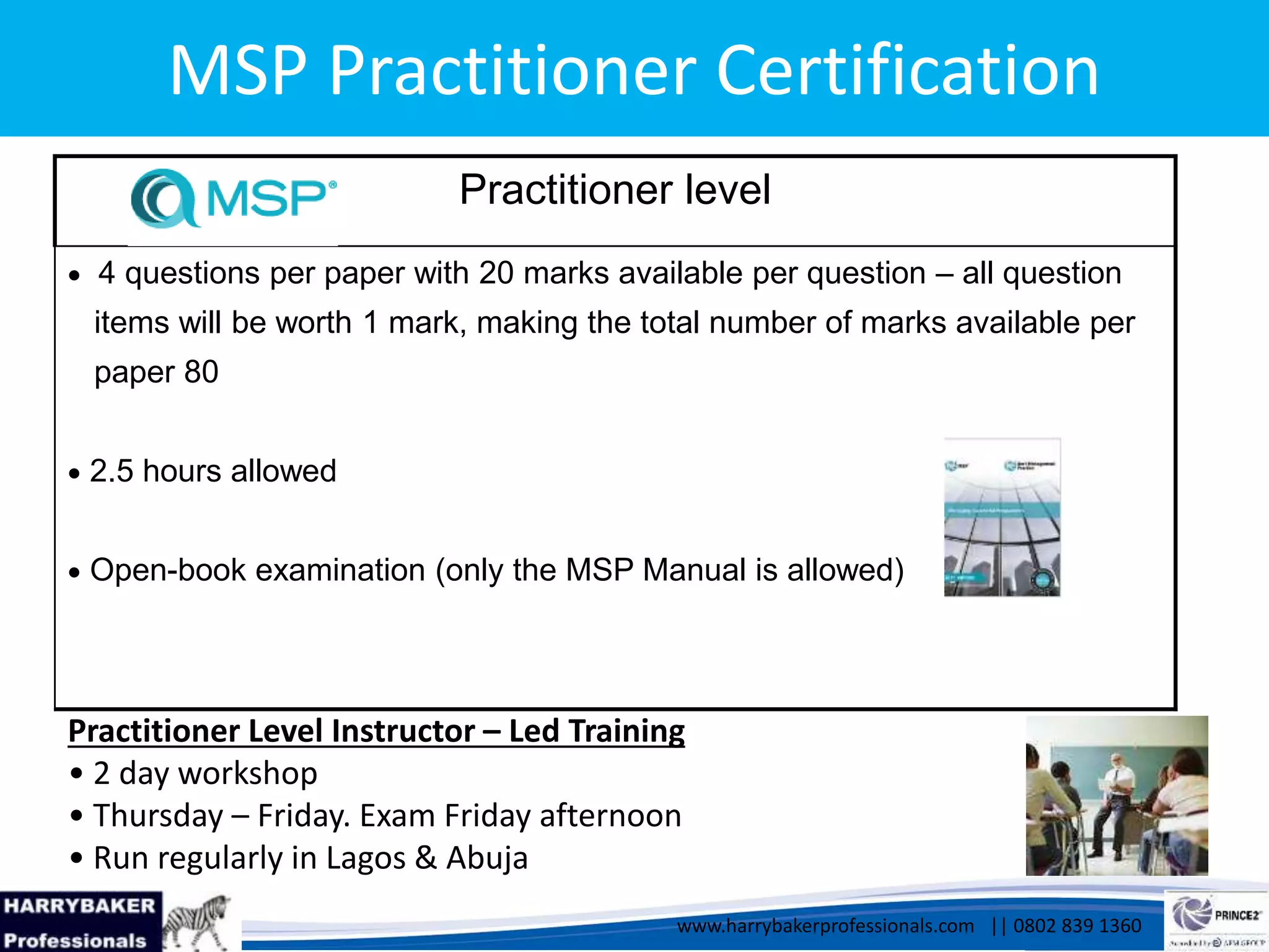 www.harrybakerprofessionals.com | 0802 839 1360
17/03/2014 8
www.harrybakerprofessionals.com || 0802 839 1360
MSP Practitioner Certification
Practitioner level
 4 questions per paper with 20 marks available per question – all question
items will be worth 1 mark, making the total number of marks available per
paper 80
 2.5 hours allowed
 Open-book examination (only the MSP Manual is allowed)
8
Practitioner Level Instructor – Led Training
• 2 day workshop
• Thursday – Friday. Exam Friday afternoon
• Run regularly in Lagos & Abuja
 