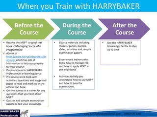 www.harrybakerprofessionals.com | 0802 839 1360
17/03/2014 11
www.harrybakerprofessionals.com || 0802 839 1360
When you Train with HARRYBAKER
Before the
Course
During the
Course
After the
Course
11
• Receive the MSP® original text
book –“Managing Successful
Programmes”
• Access to
https://www.harrybakerprofession
als.com which has lots of
information to help you prepare
for your course:
• On-line access to HARRYBAKER
Professionals e-learning portal
• Pre-course work book with
activities, questions and suggested
pages to read and mark up in the
official text book
• On-line access to a trainer for any
questions that you have about
MSP®
• Quizzes and sample examination
papers to test your knowledge
• Course materials including
models, games, puzzles,
slides, activities and sample
examination papers
• Experienced trainers who
know how to manage risk
and how to apply MSP® in
the ‘real world’
• Activities to help you
understand how to use MSP®
and how to pass the
examinations
• Use the HARRYBAKER
Knowledge Centre to stay
up to date
 