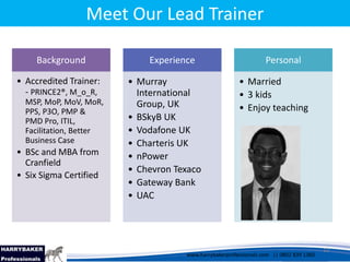 www.harrybakerprofessionals.com | 0802 839 1360
17/03/2014 12
www.harrybakerprofessionals.com || 0802 839 1360
Background
• Accredited Trainer:
- PRINCE2®, M_o_R,
MSP, MoP, MoV, MoR,
PPS, P3O, PMP &
PMD Pro, ITIL,
Facilitation, Better
Business Case
• BSc and MBA from
Cranfield
• Six Sigma Certified
Experience
• Murray
International
Group, UK
• BSkyB UK
• Vodafone UK
• Charteris UK
• nPower
• Chevron Texaco
• Gateway Bank
• UAC
Personal
• Married
• 3 kids
• Enjoy teaching
Meet Our Lead Trainer
12
 