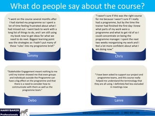 www.harrybakerprofessionals.com | 0802 839 1360
17/03/2014 9
www.harrybakerprofessionals.com || 0802 839 1360
What do people say about the course?
Tommy
“I went on the course several months after
I had started my programme so I spent a
lot of time feeling frustrated about what I
had missed out. I went back to work with a
long list of things to do, and I am still using
my book now to get ideas for what we
need to do next. Biggest learning point
was the strategies as I hadn’t put many of
these ‘rules’ into my programme brief.”
Chris
“I wasn’t sure if this was the right course
for me because I wasn’t sure if I really
had a programme, but by the time the
trainer had finished the first day I knew
what parts of my work were a
programme and what to get rid of so I
could concentrate on being the
programme manager. I spent the next
two weeks reorganising my work and I
feel a lot more confident about what I
am doing now.”
Debo
“Stakeholder Engagement meant nothing to me
until my trainer showed me that even groups
and individuals outside the Programme can
have a big effect on the programme and that
there is a need to consider how to
communicate with them as well as the
programme team.”
Lanre
“I have been asked to support our project and
programme teams, and this course really
helped me understand the terminology that
they are all using. I definitely feel less excluded
in meetings now
 