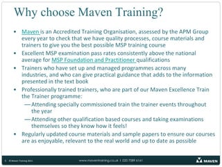 MSP® QualificationsFoundationChecks your understanding of the terminology, structure, documentation and roles and responsibilities within MSP50 question multiple-choice examination in 40 minutesMust get 30 or more marks to passPractitionerChecks your ability to apply MSP to a variety of project situations including how to evaluate risks and issues, how to assess benefits and how to select project team memberseight questions per paper in 2 ½ hours40 marks required to pass - 50%6© Maven Training 2011