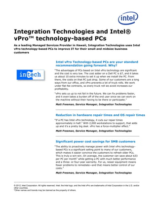 Integration Technologies and Intel®
vPro™ technology-based PCs
As a leading Managed Services Provider in Hawaii, Integration Technologies uses Intel
vPro technology-based PCs to improve IT for their small and midsize business
customers


                                                Intel vPro Technology-based PCs are your standard
                                                recommendation going forward. Why?
                                              “The advantages of PCs based on Intel vPro technology are significant
                                              and the cost is very low. The cost adder on a Dell PC is $7, and it takes
                                              us about 10 extra minutes to set it up when we install the PC. From
                                              there, the costs on that PC just drop. Some of our customers are a long
                                              ways from our office, and vPro prevents a lot of truck rolls. We work
                                              under flat fee contracts, so every truck roll we avoid increases our
                                              profitability.

                                              “vPro sets us up to not fail in the future. We can fix problems faster,
                                               and it even takes a burden off of the end user since we can work on
                                               the machine without their having to be there or participate.”

                                                Matt Freeman, Service Manager, Integration Technologies



                                                Reduction in hardware repair times and OS repair times
                                              “If a PC has Intel vPro technology, it cuts our repair times
                                               approximately in half.1 With 2,000 workstations to support, that adds
                                               up and it’s a pretty big deal. vPro has a force-multiplier effect.”

                                                Matt Freeman, Service Manager, Integration Technologies



                                                Significant power cost savings for SMB customers
                                              “The ability to proactively manage power with Intel vPro technology-
                                               based PCs is a significant selling point to many of our customers,
                                               which makes it easier convince the customers to refresh older PCs.
                                               This is truly a win-win. On average, the customer can save about $33
                                               per PC per month1 while getting a PC with much better performance
                                               and a three- or four-year warranty. For us, newer equipment means
                                               fewer problems to remediate—and that means better control of our
                                               costs.”

                                                Matt Freeman, Service Manager, Integration Technologies




© 2012, Intel Corporation. All rights reserved. Intel, the Intel logo, and the Intel vPro are trademarks of Intel Corporation in the U.S. and/or
other countries.
*Other names and brands may be claimed as the property of others.
 